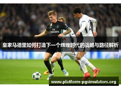 皇家马德里如何打造下一个辉煌时代的战略与路径解析