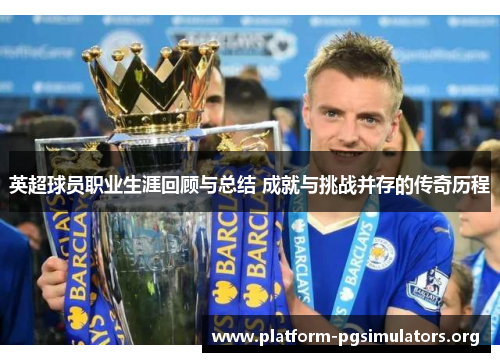 英超球员职业生涯回顾与总结 成就与挑战并存的传奇历程