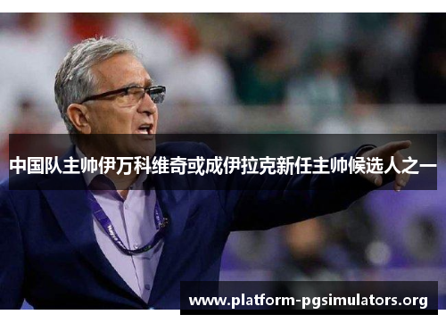 中国队主帅伊万科维奇或成伊拉克新任主帅候选人之一