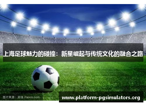 上海足球魅力的碰撞：新星崛起与传统文化的融合之路