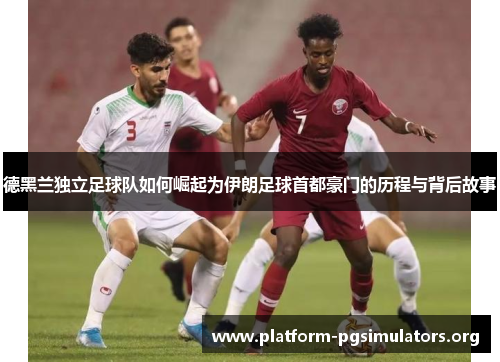 德黑兰独立足球队如何崛起为伊朗足球首都豪门的历程与背后故事
