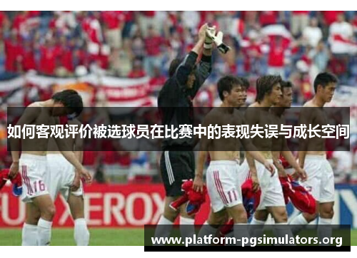 如何客观评价被选球员在比赛中的表现失误与成长空间