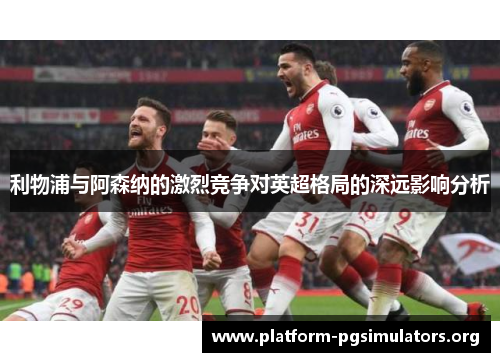 利物浦与阿森纳的激烈竞争对英超格局的深远影响分析
