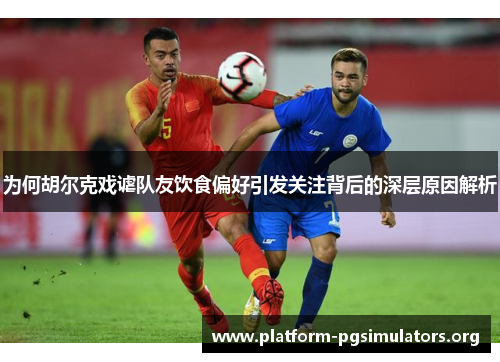 为何胡尔克戏谑队友饮食偏好引发关注背后的深层原因解析