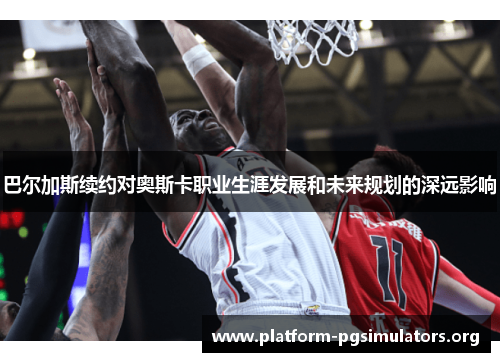 巴尔加斯续约对奥斯卡职业生涯发展和未来规划的深远影响