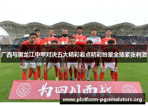 广西与黑龙江中甲对决五大精彩看点精彩纷呈全场紧张刺激