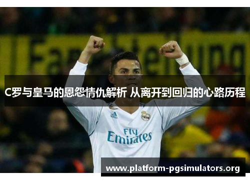 C罗与皇马的恩怨情仇解析 从离开到回归的心路历程
