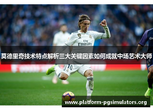 莫德里奇技术特点解析三大关键因素如何成就中场艺术大师