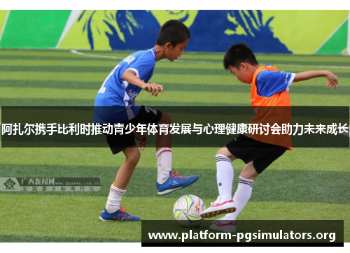 阿扎尔携手比利时推动青少年体育发展与心理健康研讨会助力未来成长 阿扎尔携手比利时推动青少年体育发展与心理健康研讨会助力未来成长