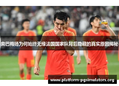 奥巴梅扬为何始终无缘法国国家队背后隐藏的真实原因揭秘 奥巴梅扬为何始终无缘法国国家队背后隐藏的真实原因揭秘