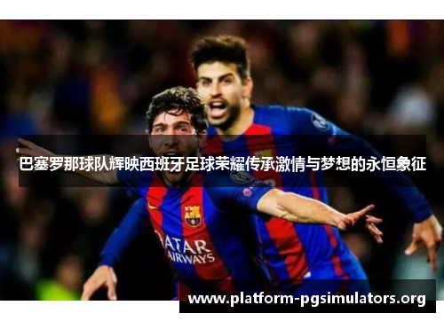 巴塞罗那球队辉映西班牙足球荣耀传承激情与梦想的永恒象征