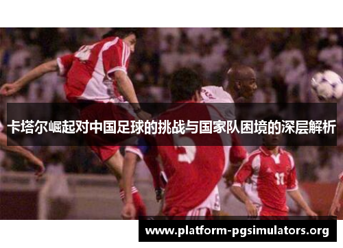 卡塔尔崛起对中国足球的挑战与国家队困境的深层解析
