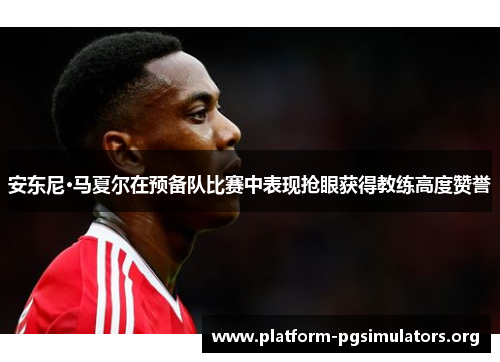 安东尼·马夏尔在预备队比赛中表现抢眼获得教练高度赞誉
